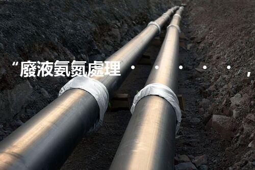 “廢液氨氮處理，綠色環(huán)保新篇章”
